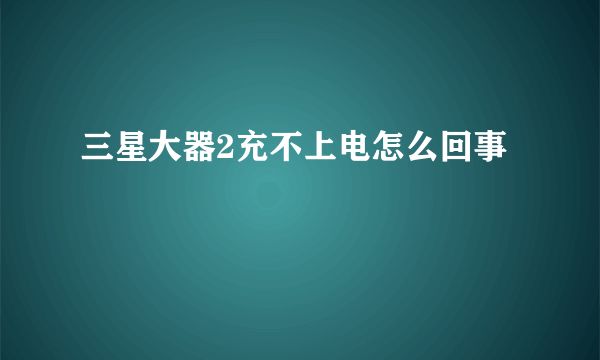 三星大器2充不上电怎么回事