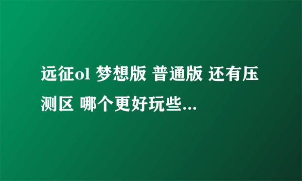 远征ol 梦想版 普通版 还有压测区 哪个更好玩些 答得详细给分