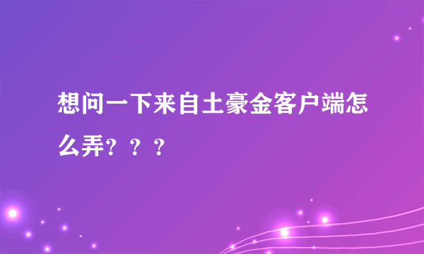 想问一下来自土豪金客户端怎么弄？？？