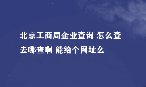 北京工商局企业查询 怎么查 去哪查啊 能给个网址么