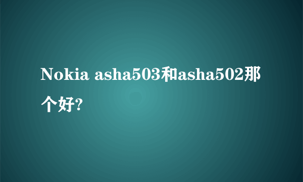 Nokia asha503和asha502那个好?