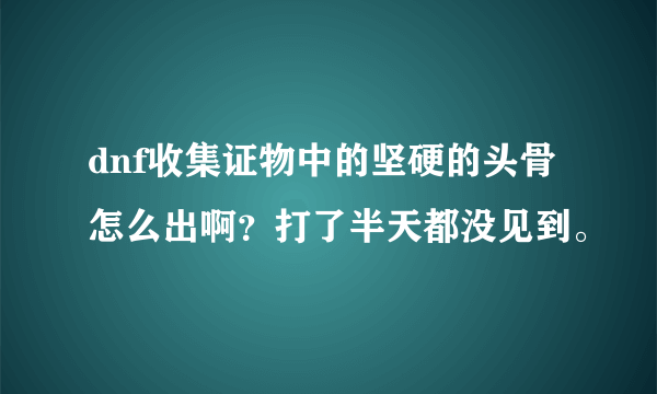 dnf收集证物中的坚硬的头骨怎么出啊？打了半天都没见到。