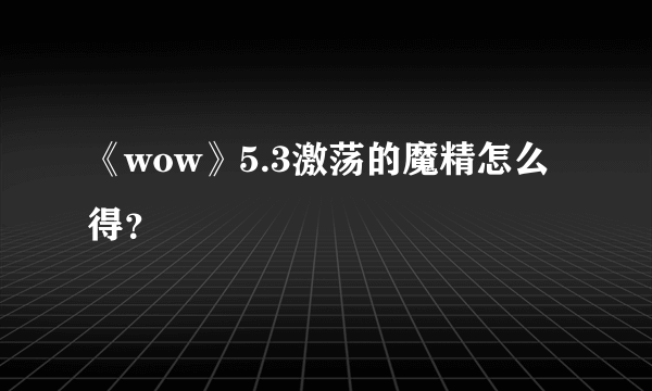 《wow》5.3激荡的魔精怎么得？