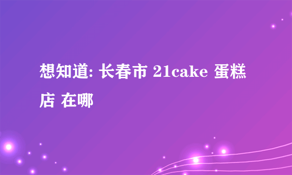 想知道: 长春市 21cake 蛋糕店 在哪