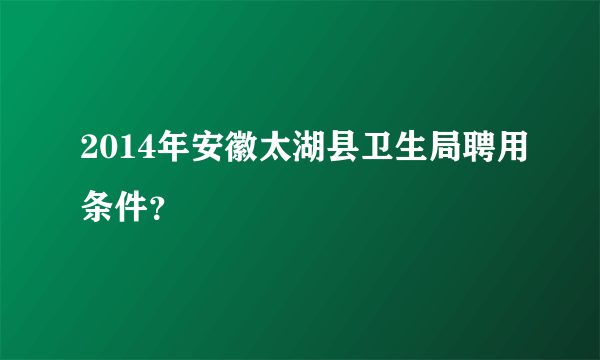 2014年安徽太湖县卫生局聘用条件？