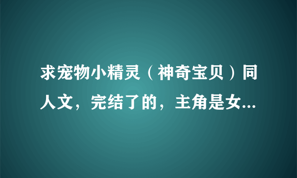 求宠物小精灵（神奇宝贝）同人文，完结了的，主角是女的，（不要GL/BL)女主要强大一点，不要悲剧结尾。