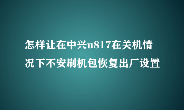 怎样让在中兴u817在关机情况下不安刷机包恢复出厂设置