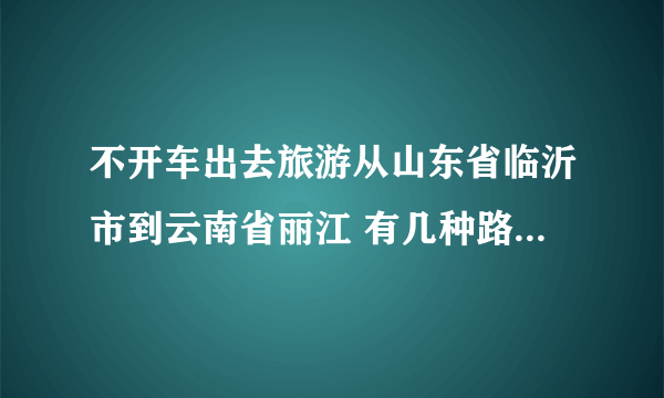 不开车出去旅游从山东省临沂市到云南省丽江 有几种路线 火车 和 飞机 价格都是大约多少。