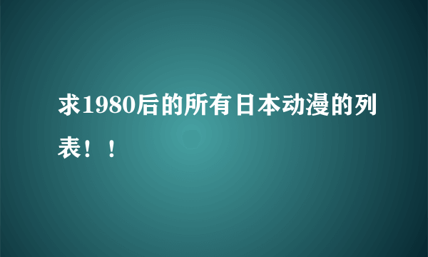 求1980后的所有日本动漫的列表！！