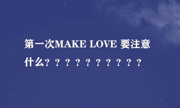 第一次MAKE LOVE 要注意什么？？？？？？？？？？