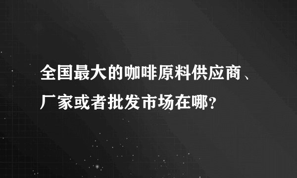 全国最大的咖啡原料供应商、厂家或者批发市场在哪？