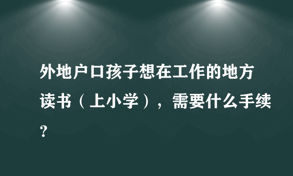 外地户口孩子想在工作的地方读书（上小学），需要什么手续？