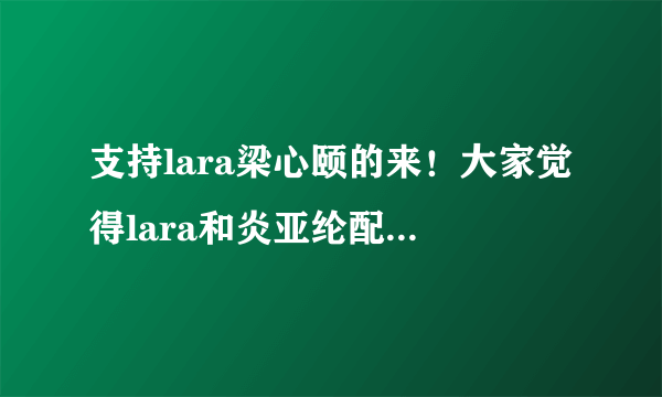 支持lara梁心颐的来！大家觉得lara和炎亚纶配一点啊？还是周采诗？