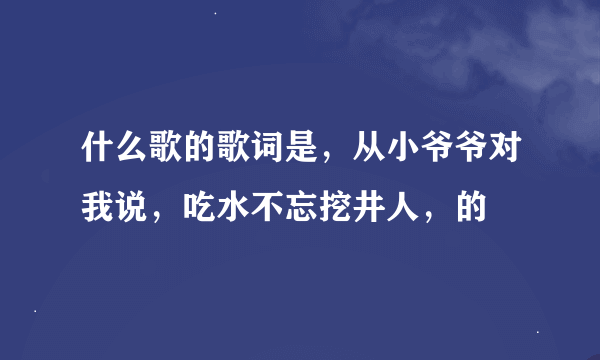 什么歌的歌词是，从小爷爷对我说，吃水不忘挖井人，的