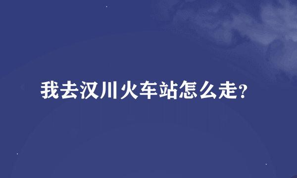 我去汉川火车站怎么走？