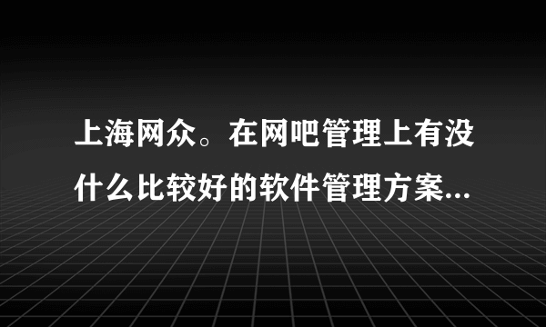 上海网众。在网吧管理上有没什么比较好的软件管理方案。介绍下