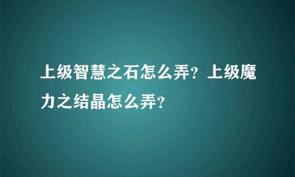 上级智慧之石怎么弄？上级魔力之结晶怎么弄？