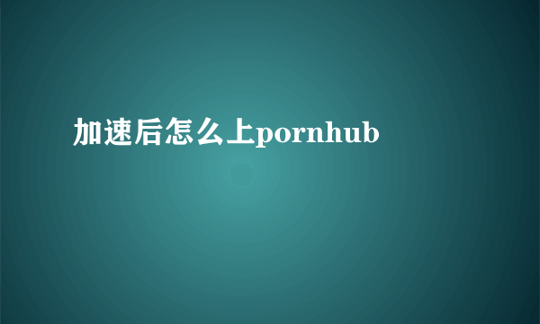 加速后怎么上pornhub