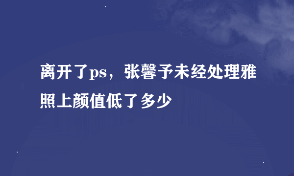 离开了ps，张馨予未经处理雅照上颜值低了多少