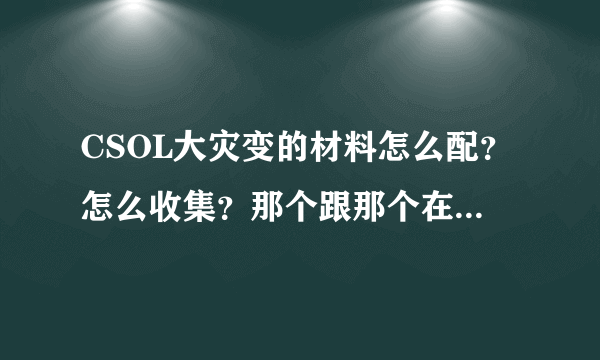 CSOL大灾变的材料怎么配？怎么收集？那个跟那个在一起用才可以开，我老是开都是要收集不同的材料才可以开