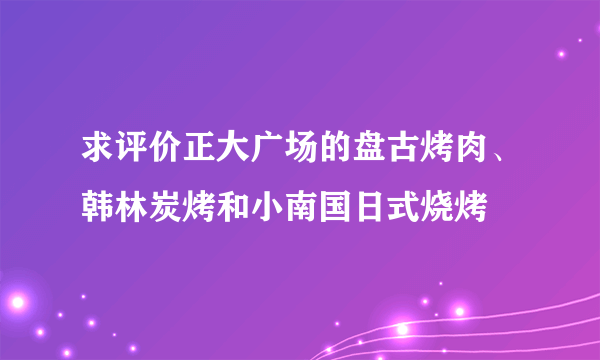 求评价正大广场的盘古烤肉、韩林炭烤和小南国日式烧烤