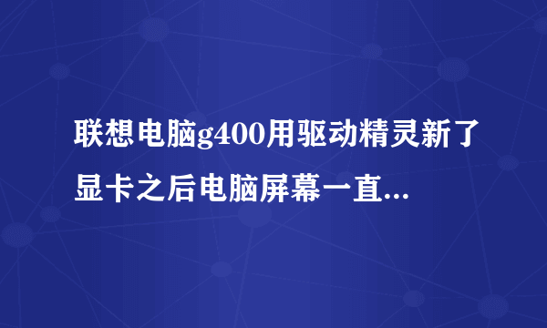 联想电脑g400用驱动精灵新了显卡之后电脑屏幕一直闪怎么破