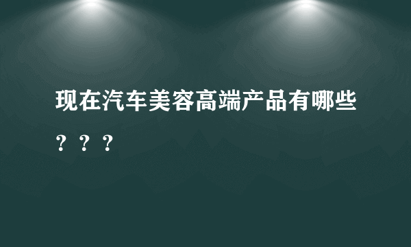 现在汽车美容高端产品有哪些？？？