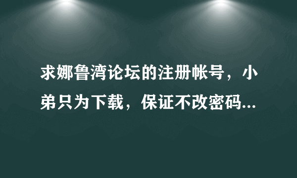 求娜鲁湾论坛的注册帐号，小弟只为下载，保证不改密码，是讲信誉的