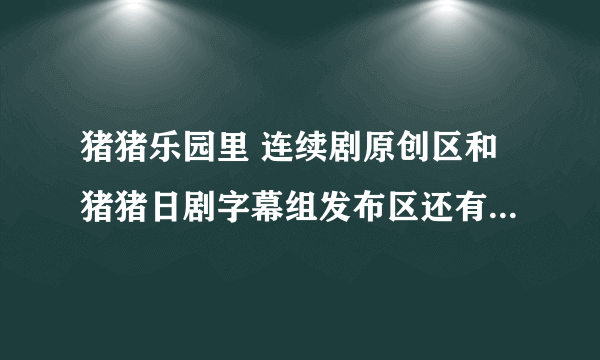 猪猪乐园里 连续剧原创区和猪猪日剧字幕组发布区还有日韩连续剧转帖区发布的资源到底有什么区别