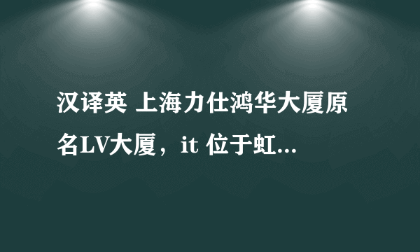 汉译英 上海力仕鸿华大厦原名LV大厦，it 位于虹桥地区仙霞路-遵义路交汇处，南靠延安路高架