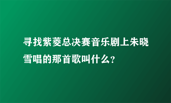 寻找紫菱总决赛音乐剧上朱晓雪唱的那首歌叫什么？