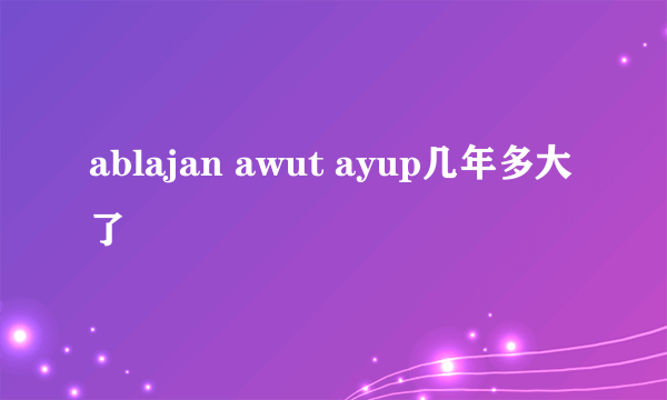 ablajan awut ayup几年多大了