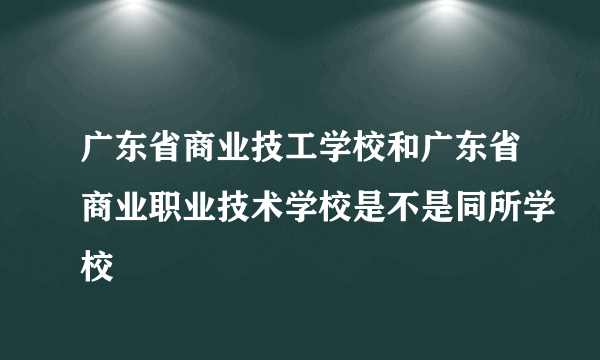 广东省商业技工学校和广东省商业职业技术学校是不是同所学校