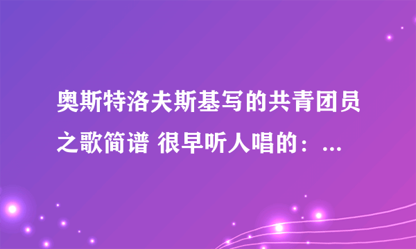 奥斯特洛夫斯基写的共青团员之歌简谱 很早听人唱的： 沿着小河的对岸正闪着火光，乌云遮住