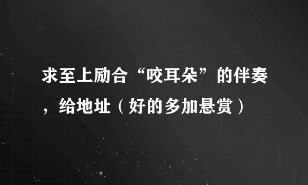 求至上励合“咬耳朵”的伴奏，给地址（好的多加悬赏）