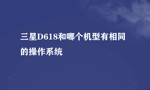 三星D618和哪个机型有相同的操作系统