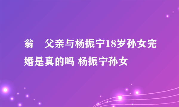 翁忛父亲与杨振宁18岁孙女完婚是真的吗 杨振宁孙女