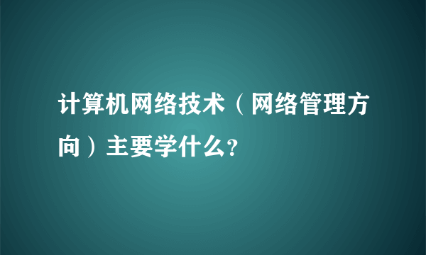 计算机网络技术（网络管理方向）主要学什么？