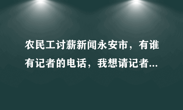 农民工讨薪新闻永安市，有谁有记者的电话，我想请记者到现场来报导一下，请知道的网友给号码过来谢谢！