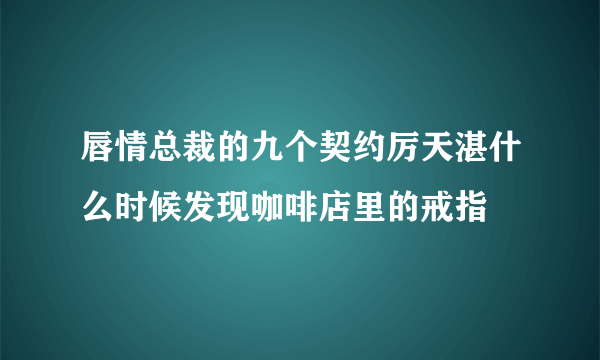 唇情总裁的九个契约厉天湛什么时候发现咖啡店里的戒指