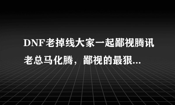 DNF老掉线大家一起鄙视腾讯老总马化腾，鄙视的最狠的，选满意答案