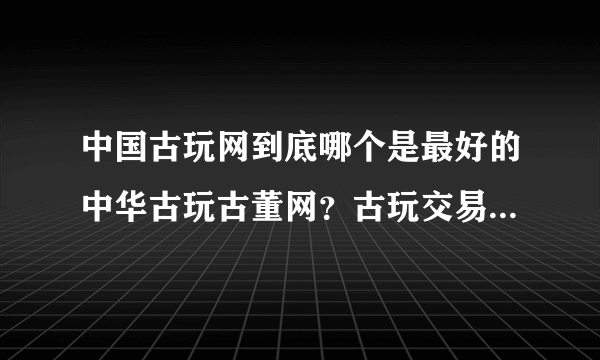 中国古玩网到底哪个是最好的中华古玩古董网？古玩交易怎么样？