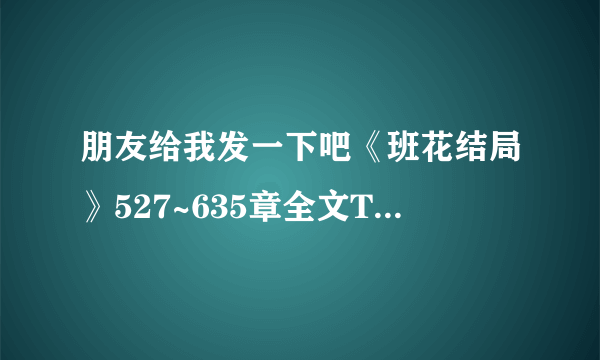 朋友给我发一下吧《班花结局》527~635章全文TXT格式（作者是“李清照的化身”） 谢谢了