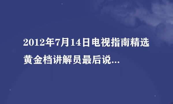 2012年7月14日电视指南精选黄金档讲解员最后说的那段话是什么啊？