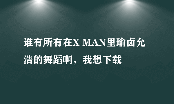 谁有所有在X MAN里瑜卤允浩的舞蹈啊，我想下载