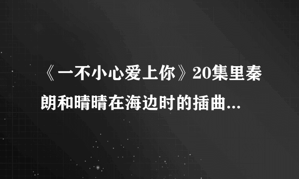 《一不小心爱上你》20集里秦朗和晴晴在海边时的插曲，有一句歌词为“曾经你爱的那彩虹”女声，速求答案