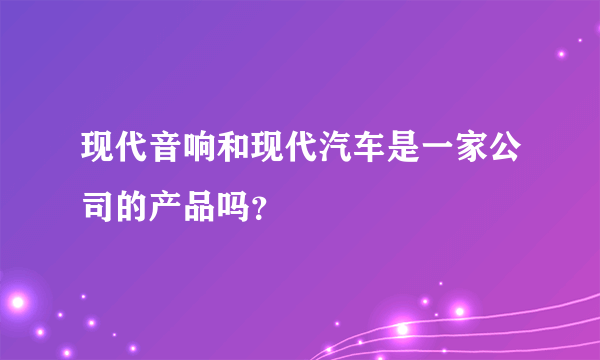 现代音响和现代汽车是一家公司的产品吗？