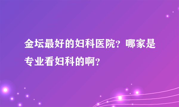 金坛最好的妇科医院？哪家是专业看妇科的啊？