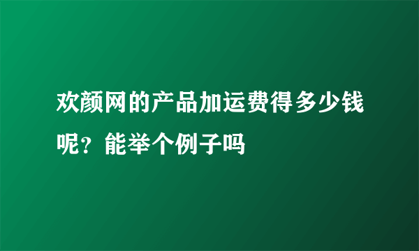 欢颜网的产品加运费得多少钱呢？能举个例子吗