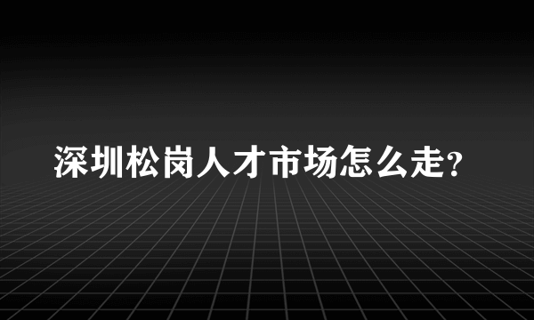 深圳松岗人才市场怎么走？